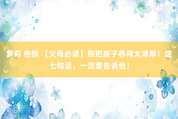 萝莉 色情 【父母必读】别把孩子养得太淳厚！这七句话，一定要告诉他！