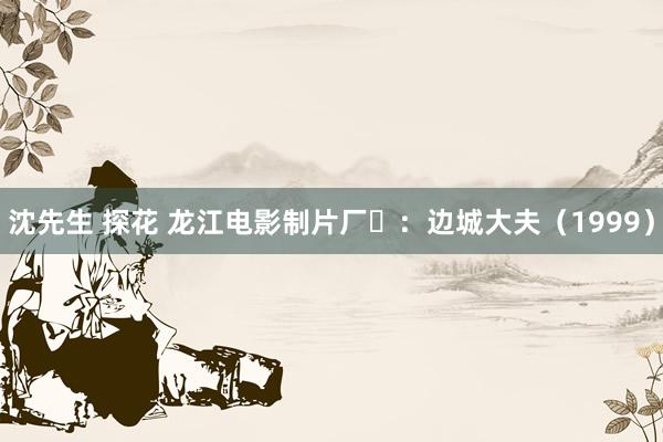 沈先生 探花 龙江电影制片厂‌：边城大夫（1999）