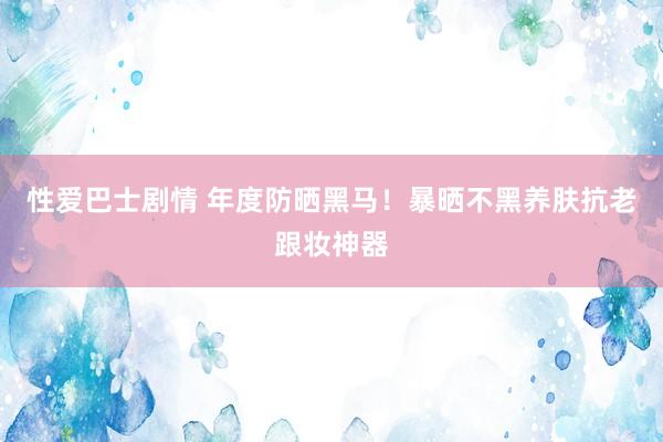 性爱巴士剧情 年度防晒黑马！暴晒不黑养肤抗老跟妆神器